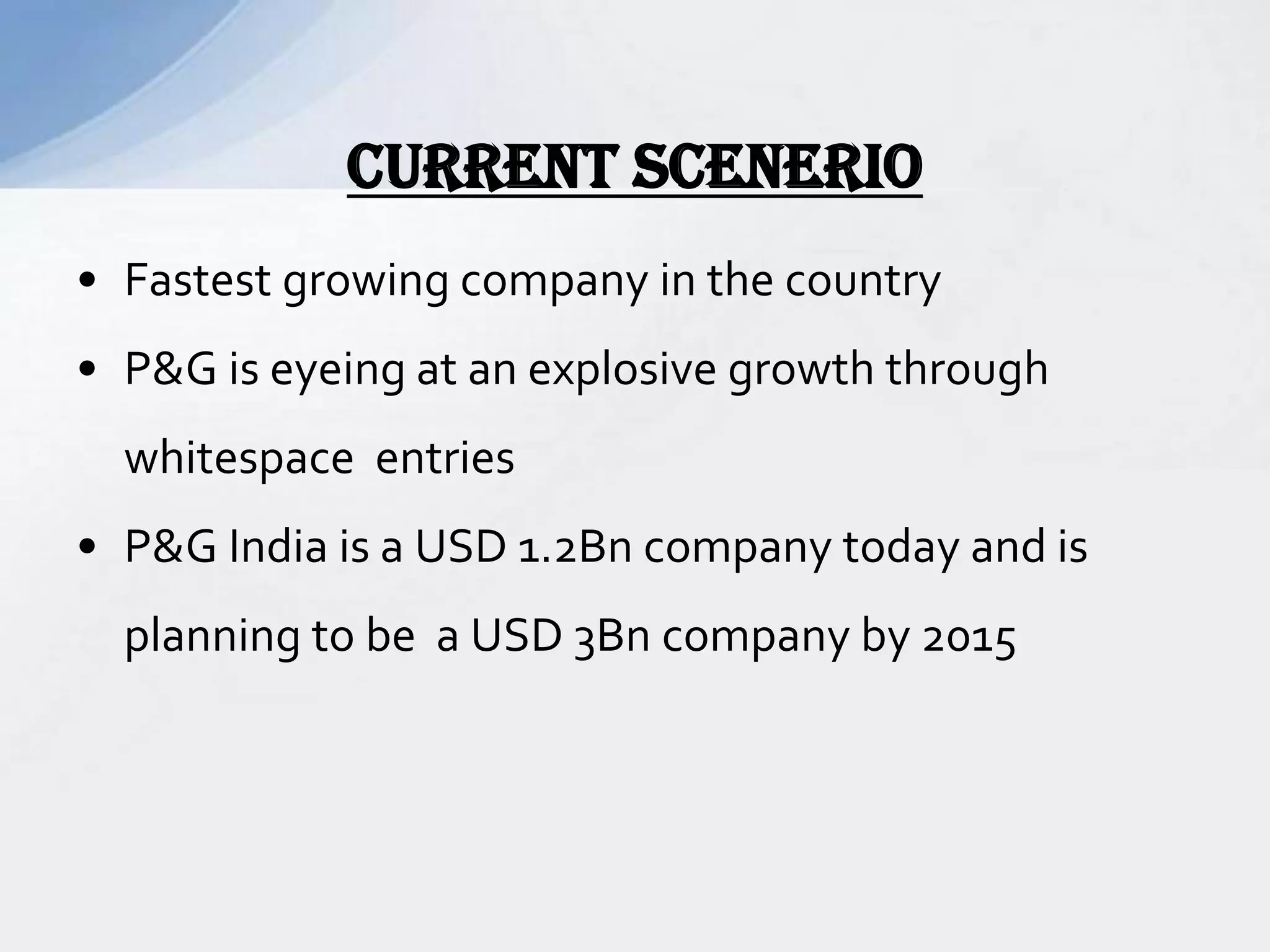 • Fastest growing company in the country
• P&G is eyeing at an explosive growth through
whitespace entries
• P&G India is a USD 1.2Bn company today and is
planning to be a USD 3Bn company by 2015
CURRENT SCENERIO
 