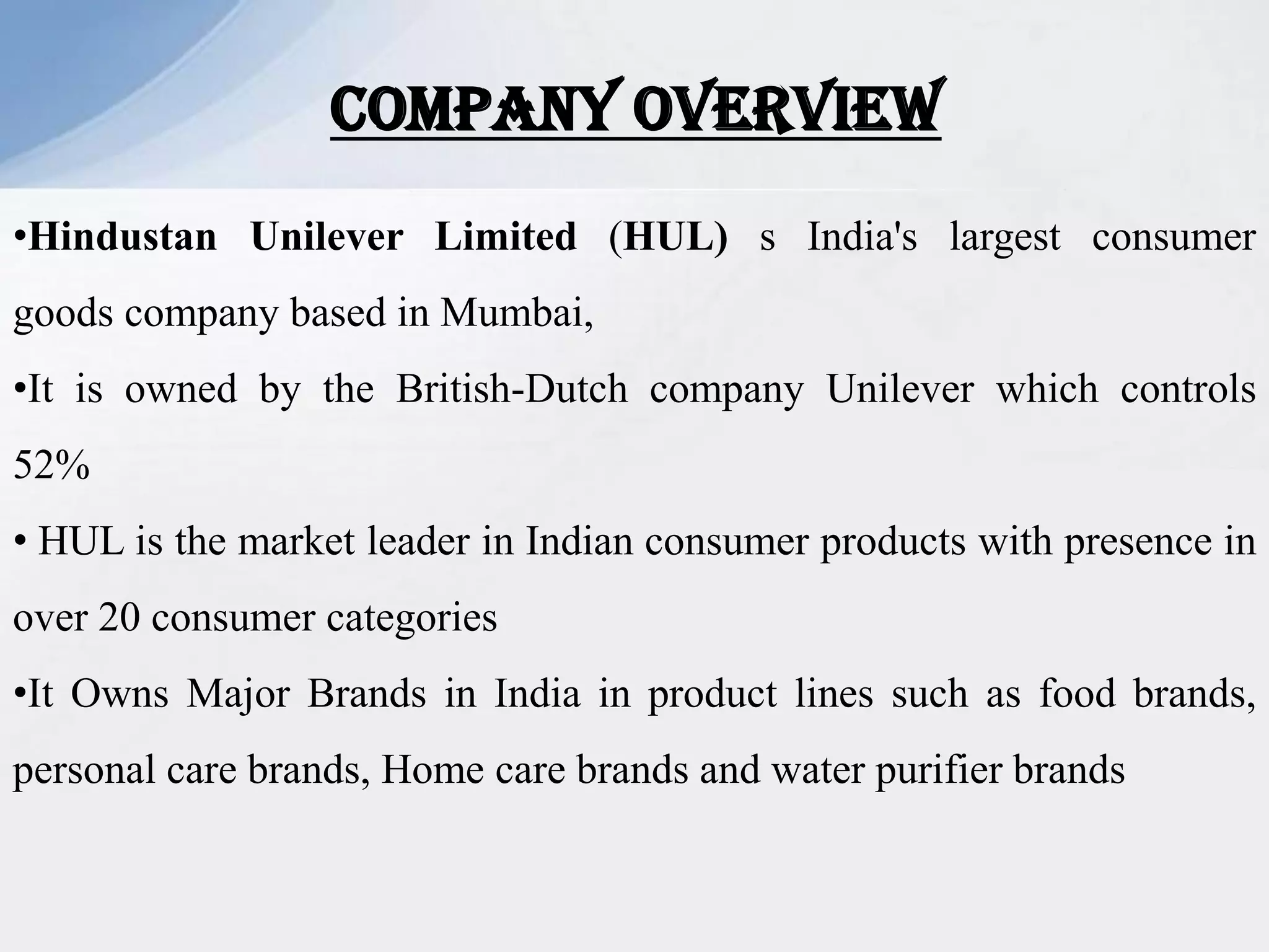 COMPANY OVERVIEW
•Hindustan Unilever Limited (HUL) s India's largest consumer
goods company based in Mumbai,
•It is owned by the British-Dutch company Unilever which controls
52%
• HUL is the market leader in Indian consumer products with presence in
over 20 consumer categories
•It Owns Major Brands in India in product lines such as food brands,
personal care brands, Home care brands and water purifier brands
 