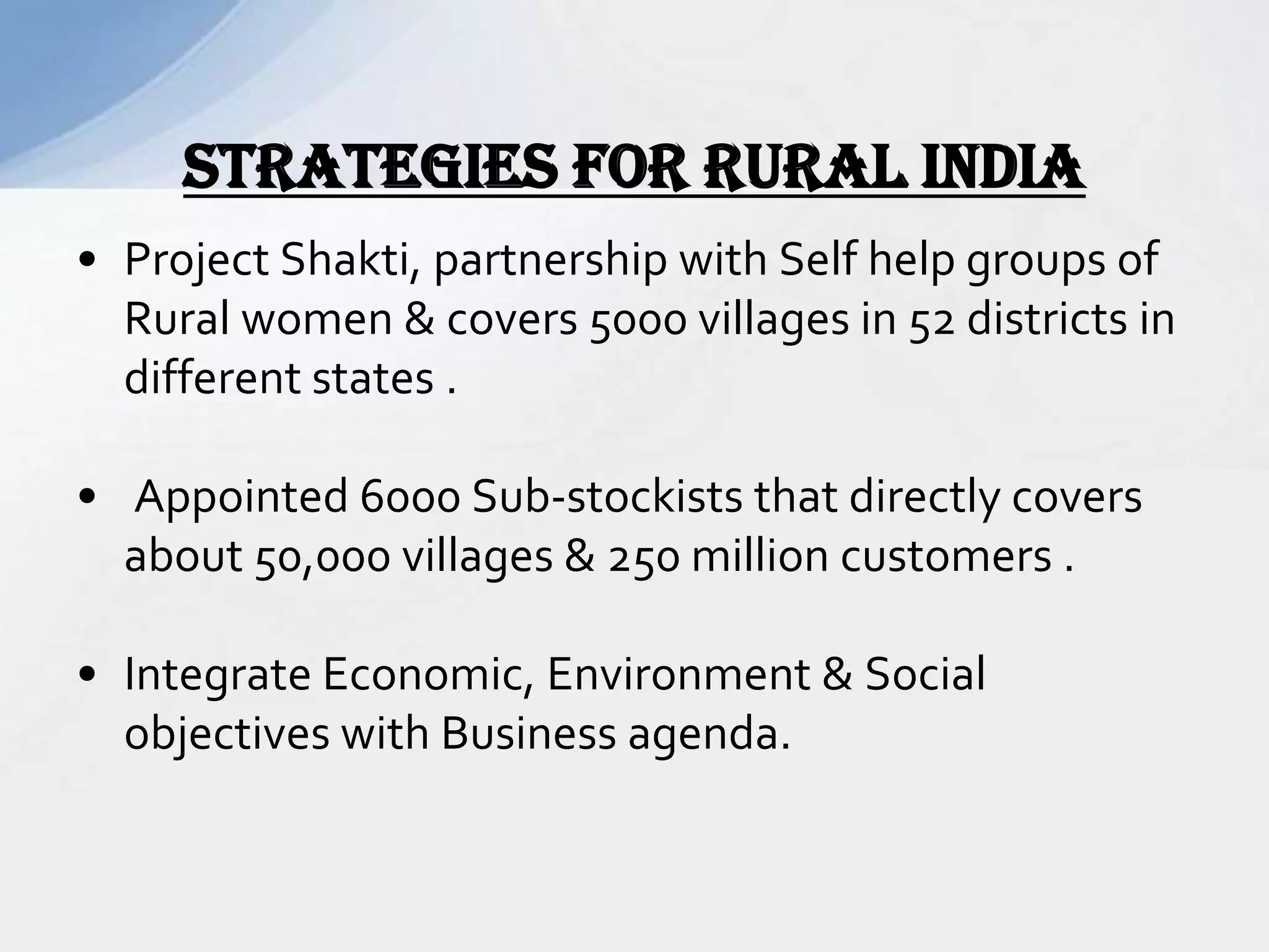 • Project Shakti, partnership with Self help groups of
Rural women & covers 5000 villages in 52 districts in
different states .
• Appointed 6000 Sub-stockists that directly covers
about 50,000 villages & 250 million customers .
• Integrate Economic, Environment & Social
objectives with Business agenda.
STRATEGIES FOR RURAL INDIA
 