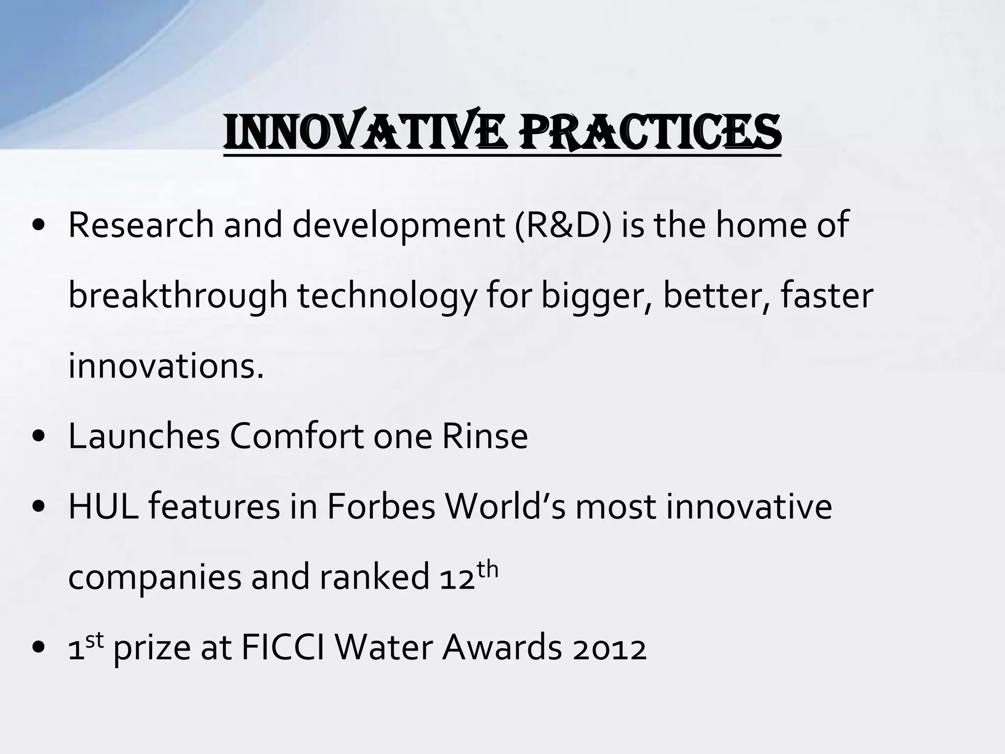 • Research and development (R&D) is the home of
breakthrough technology for bigger, better, faster
innovations.
• Launches Comfort one Rinse
• HUL features in Forbes World’s most innovative
companies and ranked 12th
• 1st prize at FICCI Water Awards 2012
INNOVATIVE PRACTICES
 