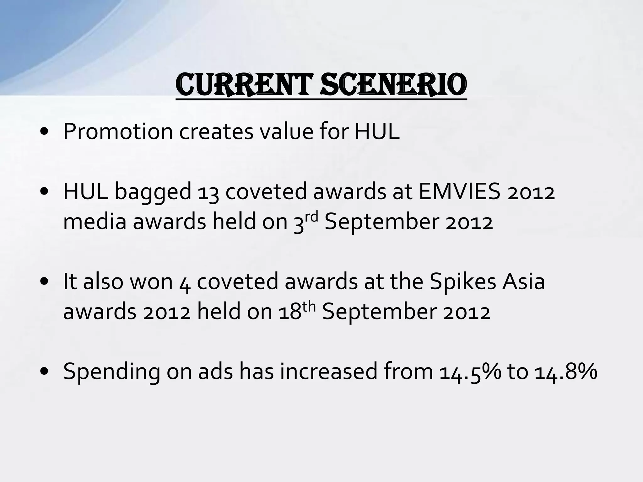 • Promotion creates value for HUL
• HUL bagged 13 coveted awards at EMVIES 2012
media awards held on 3rd September 2012
• It also won 4 coveted awards at the Spikes Asia
awards 2012 held on 18th September 2012
• Spending on ads has increased from 14.5% to 14.8%
CURRENT SCENERIO
 