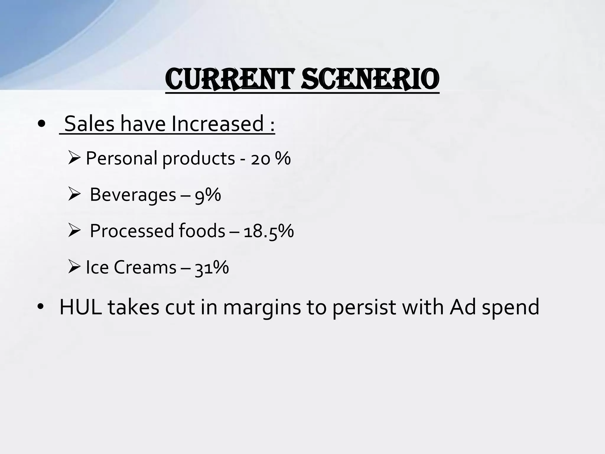 • Sales have Increased :
Personal products - 20 %
 Beverages – 9%
 Processed foods – 18.5%
Ice Creams – 31%
• HUL takes cut in margins to persist with Ad spend
CURRENT SCENERIO
 