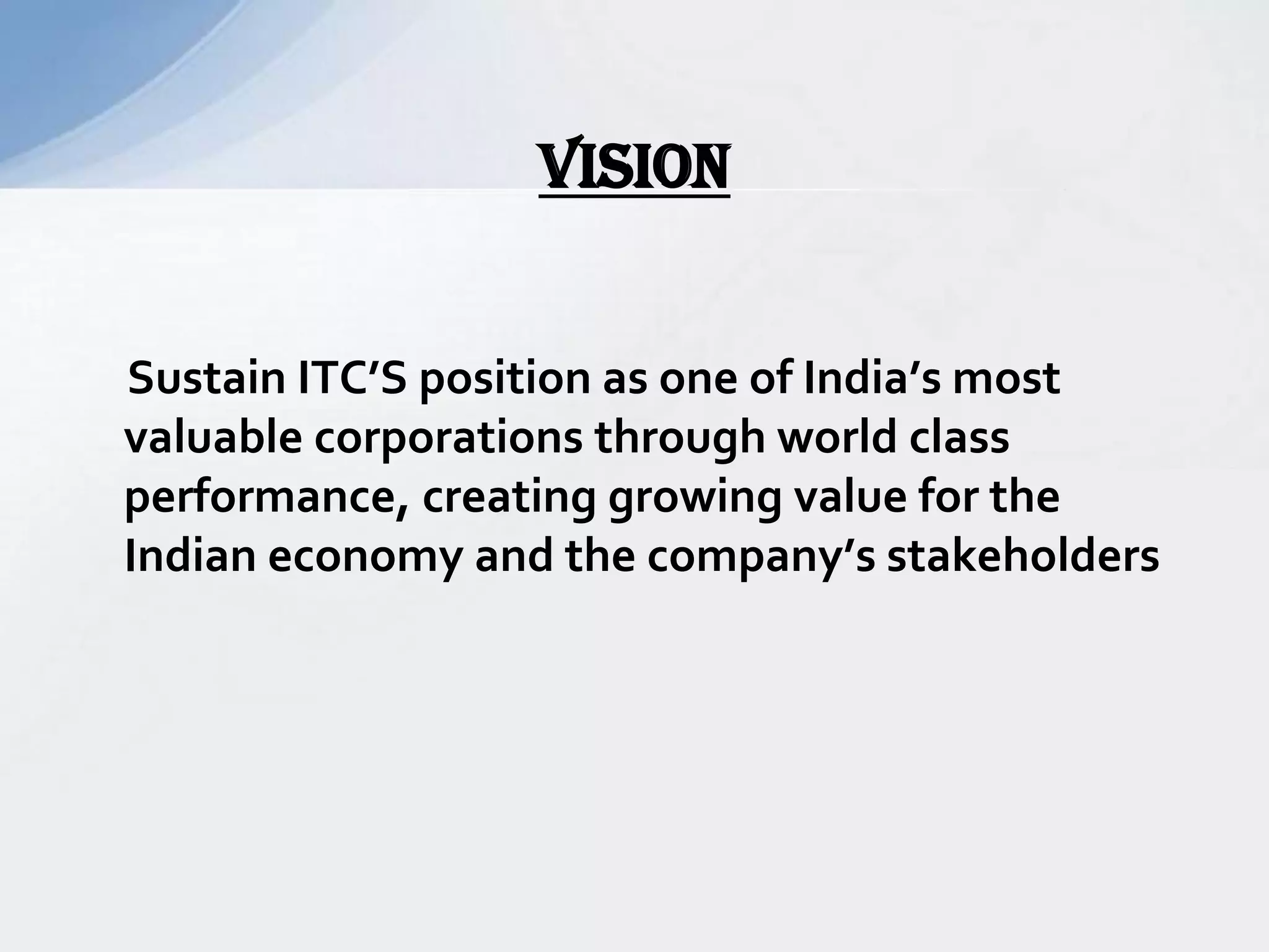 Sustain ITC’S position as one of India’s most
valuable corporations through world class
performance, creating growing value for the
Indian economy and the company’s stakeholders
VISION
 