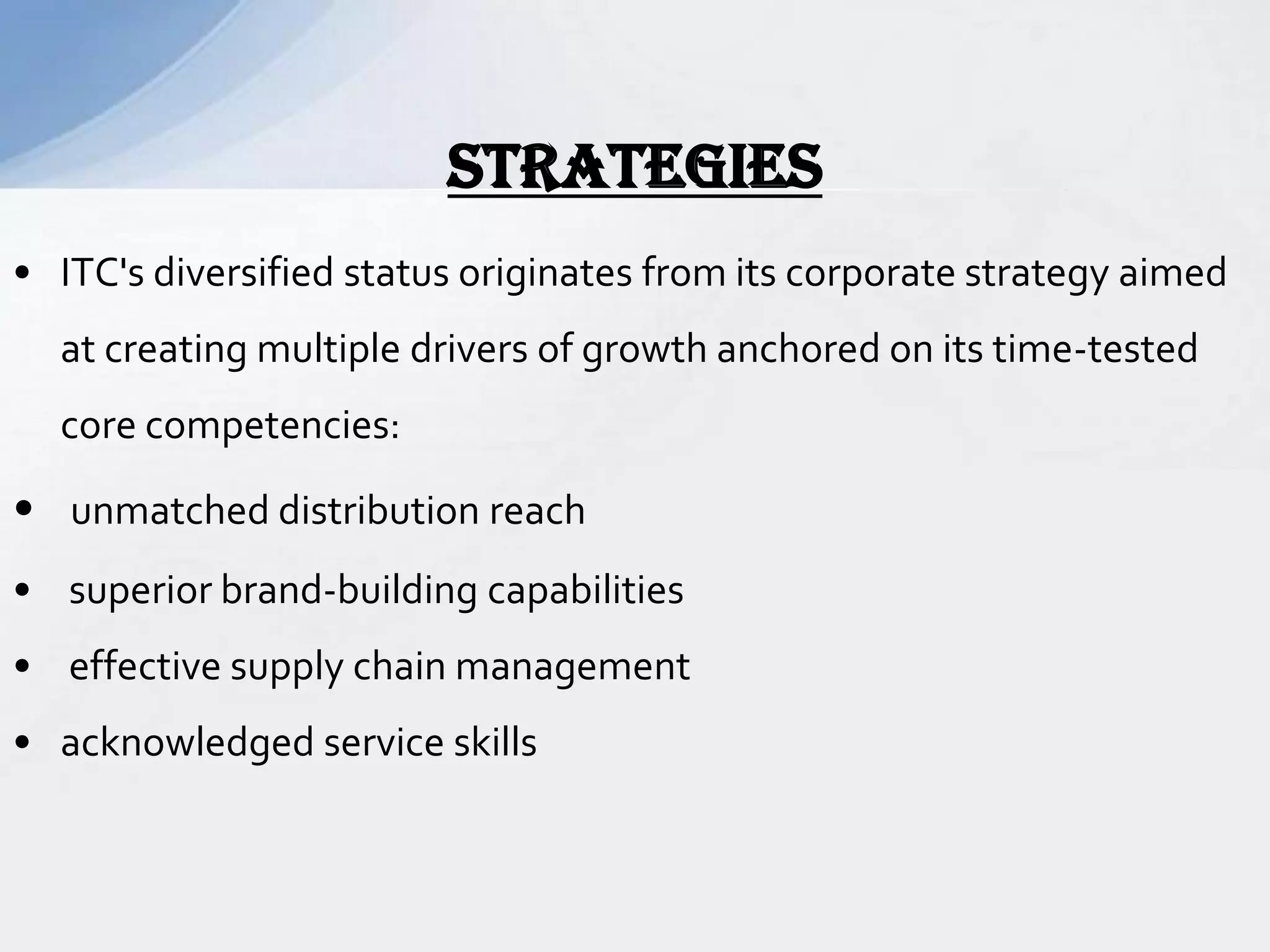 • ITC's diversified status originates from its corporate strategy aimed
at creating multiple drivers of growth anchored on its time-tested
core competencies:
• unmatched distribution reach
• superior brand-building capabilities
• effective supply chain management
• acknowledged service skills
STRATEGIES
 