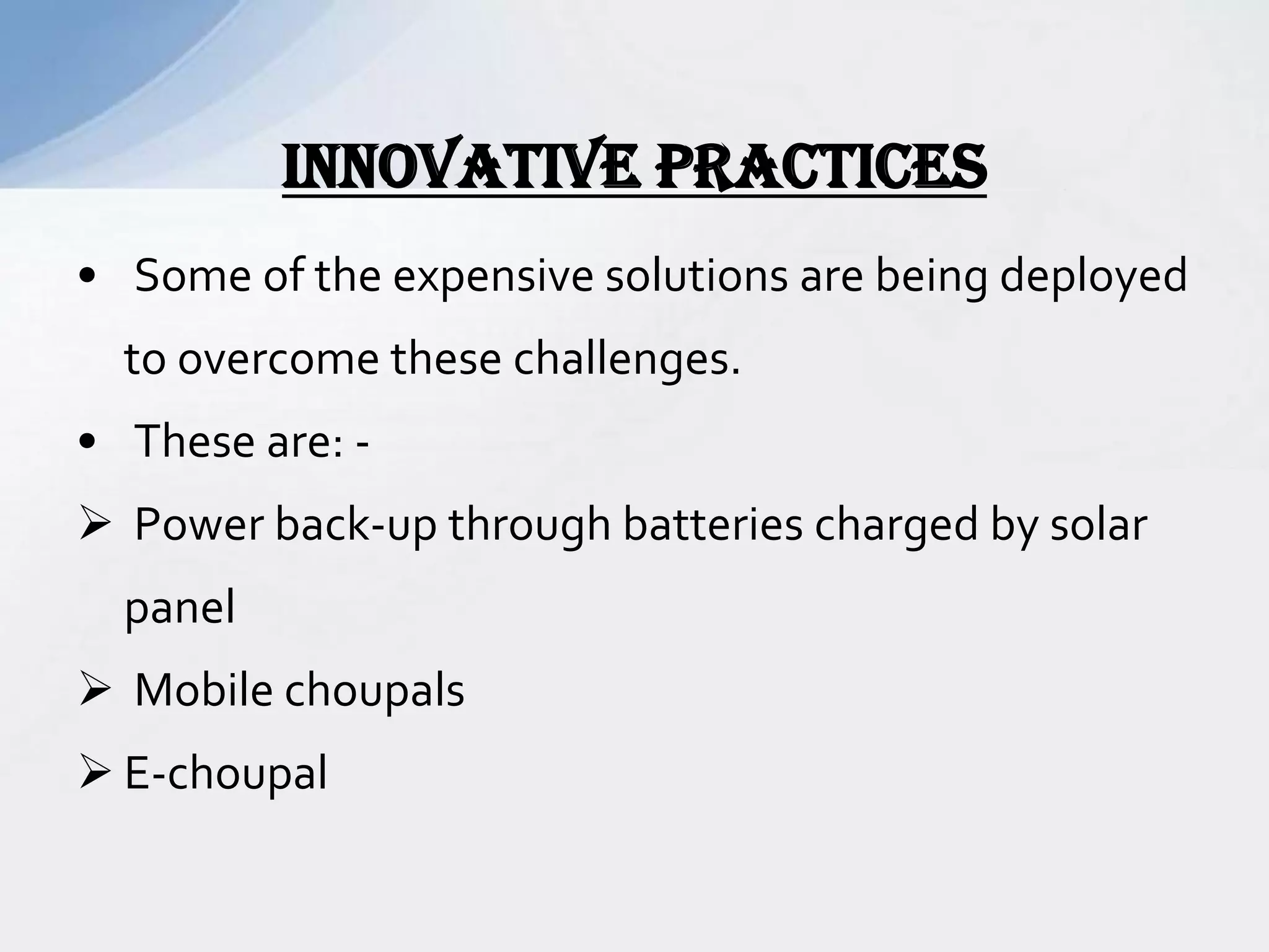 • Some of the expensive solutions are being deployed
to overcome these challenges.
• These are: -
 Power back-up through batteries charged by solar
panel
 Mobile choupals
 E-choupal
INNOVATIVE PRACTICES
 