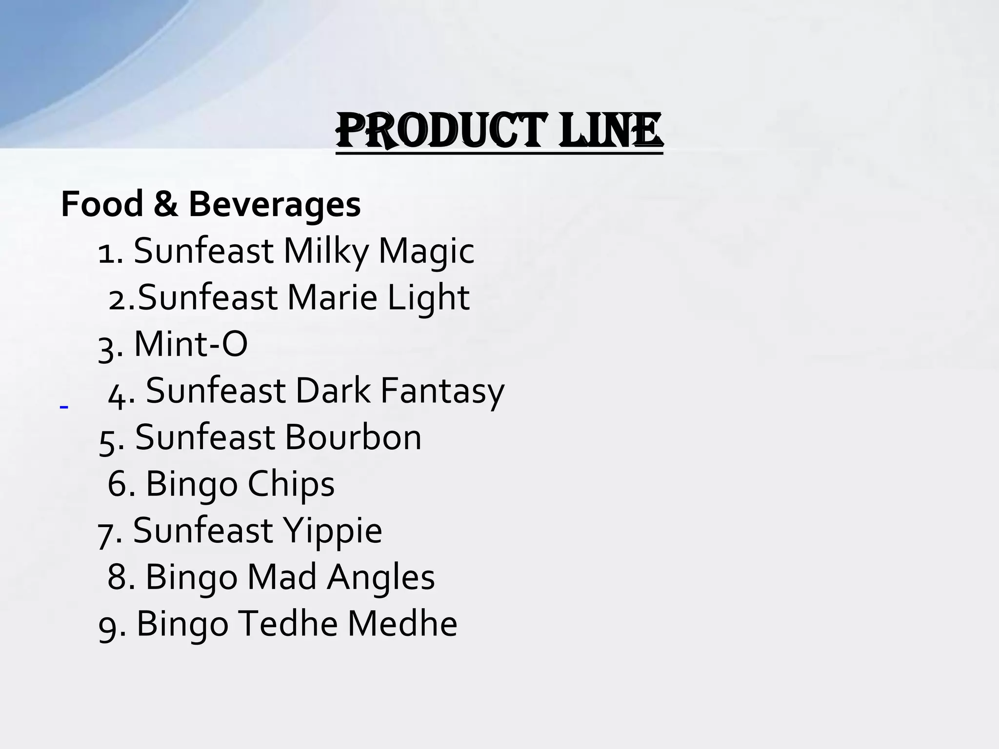 Food & Beverages
1. Sunfeast Milky Magic
2.Sunfeast Marie Light
3. Mint-O
4. Sunfeast Dark Fantasy
5. Sunfeast Bourbon
6. Bingo Chips
7. Sunfeast Yippie
8. Bingo Mad Angles
9. Bingo Tedhe Medhe
Product line
 