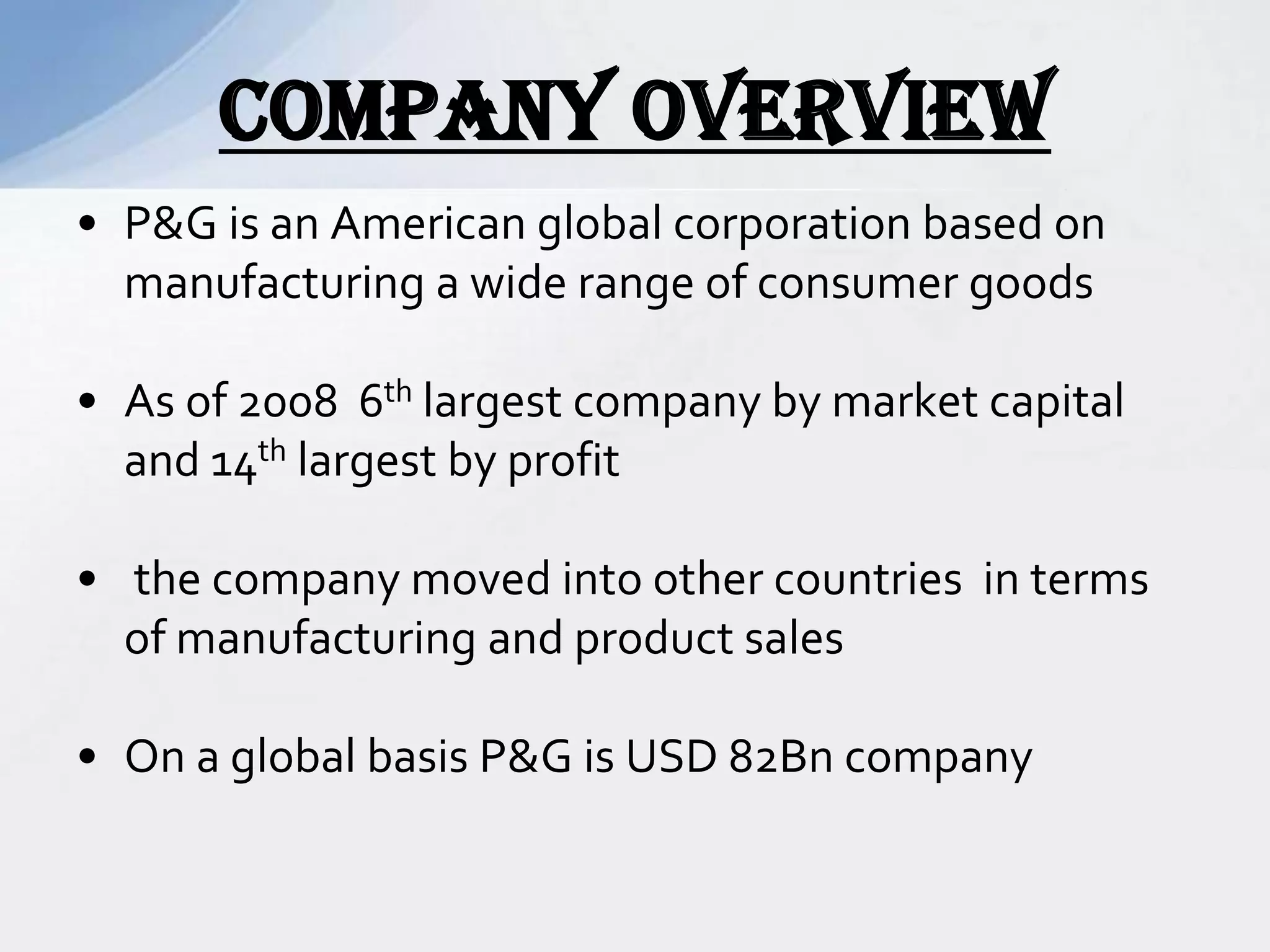 • P&G is an American global corporation based on
manufacturing a wide range of consumer goods
• As of 2008 6th largest company by market capital
and 14th largest by profit
• the company moved into other countries in terms
of manufacturing and product sales
• On a global basis P&G is USD 82Bn company
COMPANY OVERVIEW
 