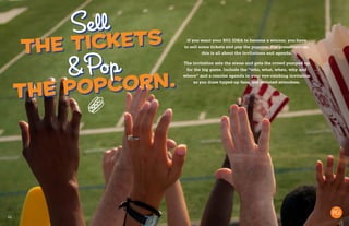 10
If you want your BIG IDEA to become a winner, you have
to sell some tickets and pop the popcorn. For presentations,
this is all about the invitations and agenda.
The invitation sets the scene and gets the crowd pumped up
for the big game. Include the “who, what, when, why and
where” and a concise agenda in your eye-catching invitation
so you draw hyped-up fans, not irritated attendees.
the tickets
Sell
the popcorn.
&Pop
 