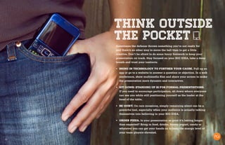 13
THINK OUTSIDE
THE POCKET
Sometimes the defense throws something you’re not ready for
and there’s no other way to move the ball than to get a little
creative. Don’t be afraid to do some fancy footwork to keep your
presentation on track. Stay focused on your BIG IDEA, take a deep
breath and trust your instincts.
•	 BRING IN TECHNOLOGY TO FURTHER YOUR CAUSE. Pull up an
app or go to a website to answer a question or objection. In a web
conference, show multimedia files and share your screen to make
the presentation more dynamic and interactive.
•	 SIT DOWN: STANDING UP IS FOR FORMAL PRESENTATIONS.
If you need to encourage participation, sit down where everyone
can see you while still positioning yourself as the leader at the
head of the table.
•	 BE QUIET. On rare occasions, simply remaining silent can be a
powerful tool, especially when your audience is actually talking
themselves into believing in your BIG IDEA.
•	 ORDER PIZZA. Is your presentation so good it’s lasting longer
than expected? Bring in food, drinks, frozen yogurt, candy or
whatever you can get your hands on to keep the energy level of
your team players elevated.
 