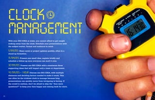 15
CLOCK
MANAGEMENT
With your BIG IDEA at stake, you cannot afford to get caught
looking away from the clock. Schedule your presentations with
the subject matter, format and audience in mind.
5 MINUTES: Share news or project updates quickly, often in a
stand-up formation.
15 MINUTES: Present one small idea, explain briefly and
schedule a follow-up once everyone can mull it over.
30 MINUTES: Present one BIG IDEA with a maximum three
supporting ideas that will impact only a team or department.
45 MINUTES – 1 HOUR: Discuss one BIG IDEA, with multiple
elements and deciding factors needed to make it work. This
can often be the trickiest clock to manage because long
presentations can quickly move from intriguing to boring. If
the crowd is restless, don’t be afraid to skip the “Any more
questions?” to keep your fans happy and coming back for more.
 