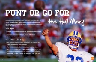 16
Punt or go for
Sometimes it just doesn’t matter how solid your game plan is;
you’re going nowhere fast. If you’re running into objections
left and right or can’t sell the crowd, decide whether to punt or
throw a Hail Mary.
When to punt
a	Timing is not ideal within the big picture business strategy.
a	Crowd is sidetracked by other events or projects.
a	You have the wrong fans in the crowd.
When to throw a Hail Mary
a	The primary decision maker says he/she has to leave the
1-hour presentation in 15 minutes.
a	The presentation has been rescheduled multiple times.
a	You know your BIG IDEA is THE IDEA that will propel your
business into the future, but the game plan isn’t working.
Sometimes it’s best to throw out the plays, trust your BIG
IDEA and shoot for the end zone.
the Hail Mary.
 