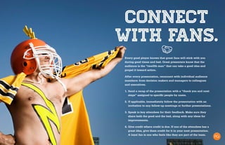 18
Connect
with fans.
Every good player knows that great fans will stick with you
during good times and bad. Great presenters know that the
audience is the “twelfth man” that can take a good idea and
propel it toward action.
After every presentation, reconnect with individual audience
members: from decision makers and managers to colleagues
and executives.
1.	Send a recap of the presentation with a “thank you and next
steps” assigned to specific people by name.
2.	If applicable, immediately follow the presentation with an
invitation to any follow-up meetings or further presentations.
3.	Speak to key attendees for their feedback. Make sure they
share both the good and the bad, along with any ideas for
improvements.
4.	Give credit where credit is due. If one of the attendees has a
great idea, give them credit for it in your next presentation.
A loyal fan is one who feels like they are part of the team.
 