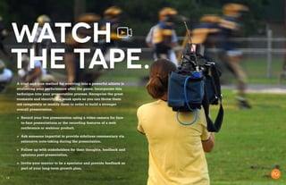 19
Watch
the tape.
A tried-and-true method for evolving into a powerful athlete is
evaluating your performance after the game. Incorporate this
technique into your presentation process. Recognize the great
moments and identify the weak spots so you can throw them
out completely or modify them in order to build a stronger
overall presentation.
+	 Record your live presentation using a video camera for face-
to-face presentations or the recording features of a web
conference or webinar product.
+	 Ask someone impartial to provide sidelines commentary via
extensive note-taking during the presentation.
+	 Follow up with stakeholders for their thoughts, feedback and
opinions post-presentation.
+	 Invite your mentor to be a spectator and provide feedback as
part of your long-term growth plan.
 