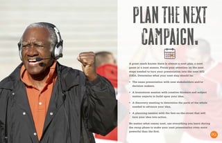 20
Planthenext
campaign.
A great coach knows there is always a next play, a next
game or a next season. Focus your attention on the next
steps needed to turn your presentation into the next BIG
IDEA. Determine what your next step should be:
•	 The same presentation with new stakeholders and/or
decision makers.
•	 A brainstorm session with creative thinkers and subject
matter experts to build upon your idea.
•	 A discovery meeting to determine the parts of the whole
needed to advance your idea.
•	 A planning session with the feet-on-the-street that will
turn your idea into action.
No matter what comes next, use everything you learn during
the recap phase to make your next presentation even more
powerful than the first.
 