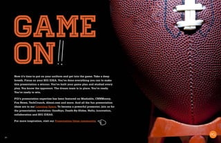 21
game
onNow it’s time to put on your uniform and get into the game. Take a deep
breath. Focus on your BIG IDEA. You’ve done everything you can to make
this presentation a winner. You’ve built your game plan and studied every
play. You know the opponent. The dream team is in place. You’re ready.
You’re ready to win.
PGi’s presentation expertise has been featured on Mashable, CNNMoney,
Fox News, TechCrunch, About.com and more. And all the fun presentation
ideas are in our Learning Space. To become a powerful presenter, join us for
the presentation revolution: Goodbye, Death-By-Slides. Hello, innovation,
collaboration and BIG IDEAS.
For more inspiration, visit our Presentation Ideas community.
 