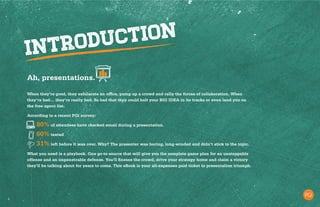 3
Ah, presentations.
When they’re good, they exhilarate an office, pump up a crowd and rally the forces of collaboration. When
they’re bad… they’re really bad. So bad that they could halt your BIG IDEA in its tracks or even land you on
the free agent list.
According to a recent PGi survey:
	 	80% of attendees have checked email during a presentation.
		60% texted
		31% left before it was over. Why? The presenter was boring, long-winded and didn’t stick to the topic.
What you need is a playbook. One go-to source that will give you the complete game plan for an unstoppable
offense and an impenetrable defense. You’ll finesse the crowd, drive your strategy home and claim a victory
they’ll be talking about for years to come. This eBook is your all-expenses paid ticket to presentation triumph.
 