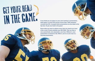 5
Getyourhead
inthegame. If you think you can phone in your next meeting or presentation,
think again! A recent PGi survey of more than 1,400 customers
revealed that 98% of people think presentations are the ticket to the
big time. So get your head in the game!
Know what you want to achieve every time you stand up in front
of the crowd. Firmly establish your BIG IDEA. This one idea is
your quarterback, your playmaker, your hero. Without it, your
presentation is doomed to fail. With it, you’re on your way to a
winning presentation.
 