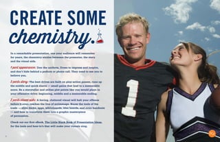 7
CREATE SOME
chemistry.
In a remarkable presentation, one your audience will remember
for years, the chemistry sizzles between the presenter, the story
and the visual aids.
1 part appearance: Don the uniform. Dress to impress and inspire,
and don’t hide behind a podium or phone call. They need to see you to
believe you.
3 parts story: The best drives are built on play-action passes, runs up
the middle and quick slants — small gains that lead to a memorable
score. Be a storyteller and utilize plot points like you would plays in
your offensive drive: beginning, middle and a memorable ending.
2 parts visual aids: A boring, cluttered visual will halt your offense
before it even reaches the line of scrimmage. Know the tools of the
trade — slide decks, apps, whiteboards, idea boards, and even handouts
— and how to transform them into a graphic masterpiece
of persuasion.
Check out our first eBook, The Little Black Book of Presentation Ideas,
for the tools and how-to’s that will make your visuals sing.
 