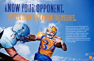 8
Knowyouropponent.
Betterthantheyknowthemselves.
If you go into the game thinking you’re
going to waltz past your opponent, you’ve
got another thing coming. For every idea
in your playbook, your audience will
have a defense, offering up reasons why
it’s doomed to fail. When crafting your
presentation, brainstorm all possible
objections and strategically insert proactive
rebuttals—before someone can lay the hurt
on your BIG IDEA.
 