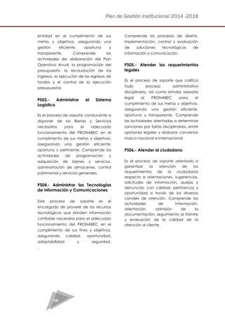 Plan de Gestión Institucional 2014 -2018 
58 
entidad en el cumplimiento de sus metas y objetivos, asegurando una gestión eficiente, oportuna y transparente. Comprende las actividades de: elaboración del Plan Operativo Anual, la programación del presupuesto, la recaudación de los ingresos, la ejecución de los egresos de fondos y el control de la ejecución presupuestal. 
PS03.- Administrar el Sistema Logístico 
Es el proceso de soporte conducente a disponer de los Bienes y Servicios necesarios para el adecuado funcionamiento del PRONABEC en el cumplimento de sus metas y objetivos, asegurando una gestión eficiente, oportuna y pertinente. Comprende las actividades de programación y adquisición de bienes y servicios, administración de almacenes, control patrimonial y servicios generales. 
PS04.- Administrar las Tecnologías de Información y Comunicaciones 
Este proceso de soporte es el encargado de proveer de los recursos tecnológicos que brinden información confiable necesaria para el adecuado funcionamiento del PRONABEC en el cumplimiento de sus fines y objetivos, asegurando calidad, oportunidad, adaptabilidad y seguridad. Comprende los procesos de diseño, implementación, control y evaluación de soluciones tecnológicas de información y comunicación. 
PS05.- Atender los requerimientos legales 
Es el proceso de soporte que califica todo proceso administrativo disciplinario, así como brindar asesoría legal al PRONABEC para el cumplimiento de sus metas y objetivos, asegurando una gestión eficiente, oportuna y transparente. Comprende las actividades orientadas a determinar sanciones por faltas disciplinarias, emitir opiniones legales y elaborar convenios marco nacional e internacional 
PS06.- Atender al ciudadano 
Es el proceso de soporte orientado a garantizar la atención de los requerimientos de la ciudadanía respecto a orientaciones, sugerencias, solicitudes de información, quejas y denuncias, con calidad, pertinencia y oportunidad a través de los diversos canales de atención. Comprende las actividades de información, orientación, admisión de la documentación, seguimiento al trámite y evaluación de la calidad de la atención al cliente. 
. 
 