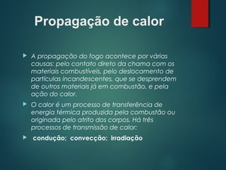 Propagação de calor
 A propagação do fogo acontece por várias
causas: pelo contato direto da chama com os
materiais combustíveis, pelo deslocamento de
partículas incandescentes, que se desprendem
de outros materiais já em combustão, e pela
ação do calor.
 O calor é um processo de transferência de
energia térmica produzida pela combustão ou
originada pelo atrito dos corpos. Há três
processos de transmissão de calor:
 condução; convecção; irradiação
 