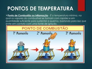 PONTOS DE TEMPERATURA
Ponto de Combustão ou inflamação - É a temperatura mínima, na
qual os vapores do combustível se formam com rapidez e em
quantidade suficiente para sustentar a queima, bastando para isso que
entre em contato com uma fonte de ignição.
 