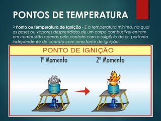 PONTOS DE TEMPERATURA
Ponto ou temperatura de Ignição - É a temperatura mínima, na qual
os gases ou vapores desprendidos de um corpo combustível entram
em combustão apenas pelo contato com o oxigênio do ar, portanto
independente de contato com uma fonte de ignição.
 