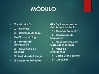MÓDULO
 01 - Introdução
 02 – Histórico
 03 – Definição de fogo
 04– Classes do fogo
 05 – Formas de
propagação
 06 – Prevenção de
Incêndio
 07- Métodos de Extinção
 08 – Agentes Extintores
 09 – Equipamentos de
Combate à Incêndio
 10 – Sistemas Preventivos
 11 – Sinalização de
Segurança
 12 – Procedimentos em
Casos de Incêndios
 13 - Plano de
Emergência
 14 – Como usar o Extintor
 15 - Conclusão
 