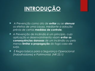 INTRODUÇÃO
 A Prevenção como ato de evitar ou se atenuar
os efeitos de uma causa, mediante a adoção
prévia de certas medidas de controle.
 A Prevenção de Incêndio é um principio, cuja
aplicação e desenvolvimento visam evitar as
consequências danosas de um incêndio ou pelo
menos limitar a propagação do fogo caso ele
surja.
 É Regra básica para a Segurança Operacional
(trabalhadores) e Patrimonial. (NR 23.1)
 
