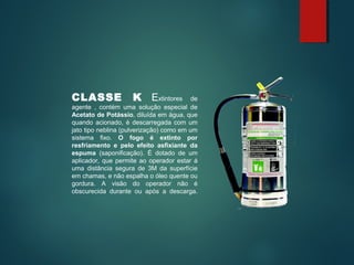 CLASSE K Extintores de
agente , contém uma solução especial de
Acetato de Potássio, diluída em água, que
quando acionado, é descarregada com um
jato tipo neblina (pulverização) como em um
sistema fixo. O fogo é extinto por
resfriamento e pelo efeito asfixiante da
espuma (saponificação). É dotado de um
aplicador, que permite ao operador estar á
uma distância segura de 3M da superfície
em chamas, e não espalha o óleo quente ou
gordura. A visão do operador não é
obscurecida durante ou após a descarga.
 