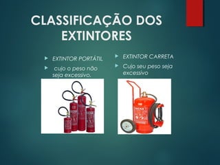 CLASSIFICAÇÃO DOS
EXTINTORES
 EXTINTOR PORTÁTIL
 cujo o peso não
seja excessivo.
 EXTINTOR CARRETA
 Cujo seu peso seja
excessivo
 