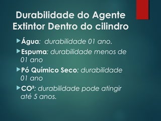 Durabilidade do Agente
Extintor Dentro do cilindro
Água: durabilidade 01 ano.
Espuma: durabilidade menos de
01 ano
Pó Químico Seco: durabilidade
01 ano
CO²: durabilidade pode atingir
até 5 anos.
 