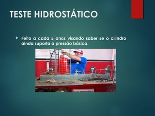 TESTE HIDROSTÁTICO
 Feito a cada 5 anos visando saber se o cilindro
ainda suporta a pressão básica.
 