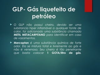 GLP- Gás liquefeito de
petróleo
 O GLP não possui cheiro, devido ser uma
substancia hiper inflamável a qualquer fonte de
calor, foi adicionado uma substância chamada
METIL METACARPITANO para identificar em caso
de vazamentos.
 Mercaptan é uma substância química de forte
odor. Ela se mistura total e livremente ao gás e
não é venenosa. Seu cheiro é tão penetrante
que basta colocar 1 GOTA/litro de gás.
 