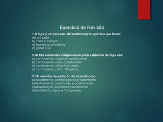 Exercício de Revisão
1.O fogo é um processo de transformação química que libera:
a)luz e calor
b) calor e energia
c) Irradiação e energia
d) gazes e luz
2.Os três elementos indispensáveis para existência do fogo são:
a) comburente, oxigênio, combustível
b) comburente, calor, combustível
c) comburente, nitrogênio, calor
d) combustível, calor, nitrogênio.
3. Os métodos de extinção de incêndios são:
a)Abafamento ,conhecimento e isolamento
b)Resfriamento, isolamento e abafamento.
c)Abafamento ,extintores e isolamento
d)Isolamento, água e mangueiras.
 