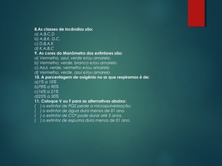 8.As classes de incêndios são:
a) A,B,C,D
b) A,B,K, D,C.
c) D,B,A,K
d) K,A,B,C
9. As cores do Manômetro dos extintores são:
a) Vermelho, azul, verde e/ou amarelo.
b) Vermelho, verde, branco e/ou amarelo
c) Azul, verde, vermelho e/ou amarelo
d) Vermelho, verde, azul e/ou amarelo
10. A porcentagem de oxigênio no ar que respiramos é de:
a)1% a 10%
b)78% a 90%
c)16% a 21%
d)25% a 50%
11. Coloque V ou F para as alternativas abaixo:
( ) o extintor de PQS perde a micropulverização.
( ) o extintor de água dura menos de 01 ano.
( ) o extintor de CO² pode durar até 5 anos.
( ) o extintor de espuma dura menos de 01 ano.
 