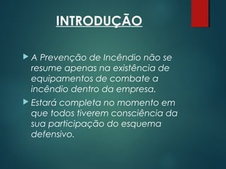 INTRODUÇÃO
 A Prevenção de Incêndio não se
resume apenas na existência de
equipamentos de combate a
incêndio dentro da empresa.
 Estará completa no momento em
que todos tiverem consciência da
sua participação do esquema
defensivo.
 