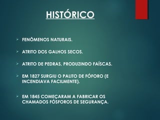 HISTÓRICO
 FENÔMENOS NATURAIS.
 ATRITO DOS GALHOS SECOS.
 ATRITO DE PEDRAS, PRODUZINDO FAÍSCAS.
 EM 1827 SURGIU O PALITO DE FÓFORO (E
INCENDIAVA FACILMENTE).
 EM 1845 COMEÇARAM A FABRICAR OS
CHAMADOS FÓSFOROS DE SEGURANÇA.
 