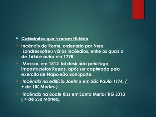  Catástrofes que viraram História
 Incêndio de Roma, ordenado por Nero.
Londres sofreu vários incêndios, entre os quais o
de 1666 e outro em 1798.
 Moscou em 1812, foi destruída pelo fogo,
imposto pelos Russos, após ser capturada pelo
exercito de Napoleão Bonaparte.
 Incêndio no edifício Joelma em São Paulo 1974. (
+ de 180 Mortes ).
 Incêndio na Boate Kiss em Santa Maria/ RG 2013
( + de 230 Mortes).
 