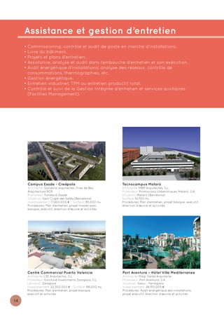 Assistance et gestion d’entretien
     • Commissioning: contrôle et audit de poste en marche d’installations.
     • Livre du bâtiment.
     • Projets et plans d’entretien.
     • Assistance, analyse et audit dans l’embauche d’entretien et son exécution.
     • Audit énergétique d’installations: analyse des réseaux, contrôle de
       consommations, thermographies, etc.
     • Gestion énergétique.
     • Entretien industriel: TPM ou entretien productif total.
     • Contrôle et suivi de la Gestion Intégrée d’entretien et services auxiliaires
       (Facilties Management).




      Campus Esade - Creàpolis                            Tecnocampus Mataró
      Architecte: Sanabria arquitectes, Tries de Bes,     Architecte: MBM Arquitectes, S.L.
      Arquitectura RCR                                    Promoteur: Promocions Urbanístiques Mataró, S.A.
      Promoteur: Fundació Esade                           Situation: Mataró (Barcelona)
      Situation: Sant Cugat del Vallès (Barcelona)        Surface: 61.700 m2
      Investissement: 17.400.000 € - Surface: 85.000 m2   Procédures: Plan d’entretien, projet basique, exécutif,
      Procédures: Plan d’entretien, projet master plan,   direction d’œuvre et activités
      basique, exécutif, direction d’œuvre et activités




      Centre Commercial Puerto Valencia                   Port Aventura – Hôtel Villa Mediterranea
      Architecte: L35 Arquitectos, S.L.                   Architecte: Magí Sardà Arquitecte
      Promoteur: Eurofund Investments Zaragoza, S.L.      Promoteur: Port Aventura, S.A.
      Ubicació: Zaragoza                                  Situation: Salou - Tarragona
      Investissement: 22.300.000 € - Surface: 88.000 m2   Investissement: 46.150.000 €
      Procédures: Plan d’entretien, projet basique,       Procédures: Audit énergétique des installations,
      exécutif et activités                               projet exécutif, direction d’œuvre et activités

14
 