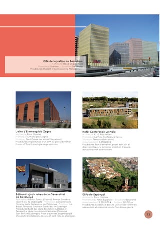 Cité de la justice de Barcelona
                                   Architecte: David Chipperfield
                      Promoteur: Urbicsa - Situation: Barcelona
               Procédures: Implant et Comissioning Management




Usine d’Ermenegildo Zegna                                         Hôtel Conference La Mola
Architecte: Enric Miralles                                        Architecte: B720 Arquitectes
Promoteur: Ermenegildo Zegna                                      Promoteur: La Mola Conference Center
Situation: Sant Quirze del Vallès (Barcelona)                     Situation: Terrassa (Barcelona)
Procédures: Implantation d'un TPM ou plan d’Entretien             Investissement: 6.950.000 €
Productif Total à une ligne de production                         Procédures: Plan d’entretien, projet exécutif et
                                                                  direction d’œuvre, activités, direction d'œuvre
                                                                  d'acoustique et audiovisuels




Bâtiments judiciaires de la Generalitat                           El Poble Espanyol
de Catalunya                                                      Architecte: Enric Miralles
Architecte: Bosch – Tarrús (Girona). Ramón Sanabria               Promoteur: El Poble Espanyol - Situation: Barcelona
(Sant Feliu de Llobregat) - Promoteur: Conselleria de             Investissement: 2.350.000 € - Surface: 15.000 m2
l'Interior de la Generalitat de Catalunya - Situation: La         Procédures: Assistance dans la Gestion de l’entretien,
Bisbal, Terrassa, Girona et Sant Feliu de Llobregat               adéquation et implantation du Plan d'émergence
Procédures: Audit des plans d’entretien (La Bisbal et
Terrassa) et rédaction du plan d’entretien (Girona et
Sant Feliu de Llobregat). Projet d’activités, projet basique
et exécutif d’installations (Girona et Sant Feliu de Llobregat)
                                                                                                                           15
 