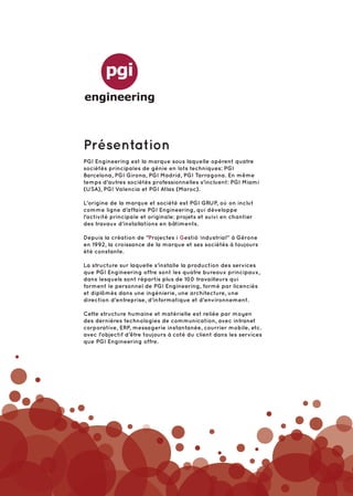 Présentation
PGI Engineering est la marque sous laquelle opèrent quatre
sociétés principales de génie en lots techniques: PGI
Barcelona, PGI Girona, PGI Madrid, PGI Tarragona. En même
temps d'autres sociétés professionnelles s'incluent: PGI Miami
(USA), PGI Valencia et PGI Atlas (Maroc).

L'origine de la marque et société est PGI GRUP, où on inclut
comme ligne d'affaire PGI Engineering, qui développe
l'activité principale et originale: projets et suivi en chantier
des travaux d'installations en bâtiments.

Depuis la création de "Projectes i Gestió Industrial” à Gérone
en 1992, la croissance de la marque et ses sociétés à toujours
été constante.

La structure sur laquelle s’installe la production des services
que PGI Engineering offre sont les quatre bureaux principaux,
dans lesquels sont répartis plus de 100 travailleurs qui
forment le personnel de PGI Engineering, formé par licenciés
et diplômés dans une ingénierie, une architecture, une
direction d'entreprise, d'informatique et d'environnement.

Cette structure humaine et matérielle est reliée par moyen
des dernières technologies de communication, avec intranet
corporative, ERP, messagerie instantanée, courrier mobile, etc.
avec l'objectif d’être toujours à coté du client dans les services
que PGI Engineering offre.
 