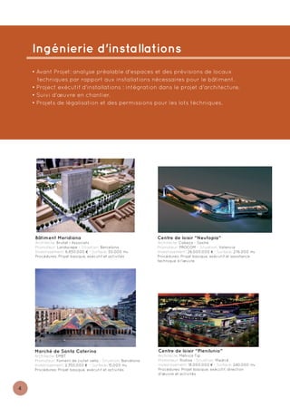 Ingénierie d'installations
    • Avant Projet: analyse préalable d'espaces et des prévisions de locaux
      techniques par rapport aux installations nécessaires pour le bâtiment.
    • Project exécutif d'installations : intégration dans le projet d'architecture.
    • Suivi d'œuvre en chantier.
    • Projets de légalisation et des permissions pour les lots téchniques.




     Bâtiment Meridiana                                         Centre de loisir “Neutopia”
     Architecte: Brullet i Associats                            Architecte: Cabeza - Sastre
     Promoteur: Landscape - Situation: Barcelona                Promoteur: PROCOM - Situation: Valencia
     Investissement: 6.850.000 € - Surface: 50.000 m2           Investissement: 26.000.000 € - Surface: 276.000 m2²²
     Procédures: Projet basique, exécutif et activités          Procédures: Projet basique, exécutif et assistance
                                                                technique à l’œuvre




     Marché de Santa Caterina                                   Centre de loisir “Plenilunio”
     Architecte: EMBT                                           Architecte: Métrica Tip
     Promoteur: Foment de ciutat vella - Situation: Barcelona   Promoteur: Riofisa - Situation: Madrid
     Investissement: 2.350.000 € - Surface: 15.000 m2           Investissement: 18.000.000 € - Surface: 240.000 m2
     Procédures: Projet basique, exécutif et activités          Procédures: Projet basique, exécutif, direction
                                                                d'œuvre et activités


4
 