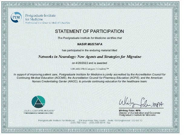 STATEMENT OF PARTICIPATION
The Postgraduate Institute for Medicine certifies that
NASIR MUSTAFA
has participated in the enduring material titled
Networks in Neurology: New Agents and Strategies for Migraine
on 4/26/2022 and is awarded
1.00 AMA PRA Category 1 Credit(s)™
In support of improving patient care, Postgraduate Institute for Medicine is jointly accredited by the Accreditation Council for
Continuing Medical Education (ACCME), the Accreditation Council for Pharmacy Education (ACPE), and the American
Nurses Credentialing Center (ANCC), to provide continuing education for the healthcare team.
 