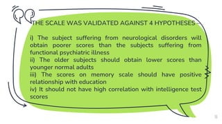 THE SCALE WAS VALIDATED AGAINST 4 HYPOTHESES –
i) The subject suffering from neurological disorders will
obtain poorer scores than the subjects suffering from
functional psychiatric illness
ii) The older subjects should obtain lower scores than
younger normal adults
iii) The scores on memory scale should have positive
relationship with education
iv) It should not have high correlation with intelligence test
scores
10
 