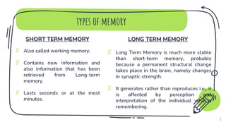 SHORT TERM MEMORY
✗ Also called working memory.
✗ Contains new information and
also information that has been
retrieved from Long-term
memory.
✗ Lasts seconds or at the most
minutes.
types of memory
LONG TERM MEMORY
✗ Long Term Memory is much more stable
than short-term memory, probably
because a permanent structural change
takes place in the brain, namely changes
in synaptic strength.
✗ It generates rather than reproduces i.e., it
is affected by perception and
interpretation of the individual who is
remembering.
4
 