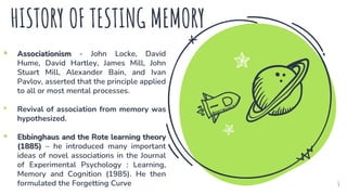 HISTORY OF TESTING MEMORY
• Associationism - John Locke, David
Hume, David Hartley, James Mill, John
Stuart Mill, Alexander Bain, and Ivan
Pavlov, asserted that the principle applied
to all or most mental processes.
• Revival of association from memory was
hypothesized.
• Ebbinghaus and the Rote learning theory
(1885) – he introduced many important
ideas of novel associations in the Journal
of Experimental Psychology : Learning,
Memory and Cognition (1985). He then
formulated the Forgetting Curve 6
 