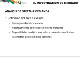 II. INVESTIGACION DE MERCADO 
ANALISIS DE OFERTA & DEMANDA 
 Definición del área a evaluar 
‒ Homogeneidad del mercado 
‒ Heterogeneidad con respecto a otros mercados 
‒ Disponibilidad de datos asociados a mercados con límites 
‒ Parámetros de crecimiento comunes 
 