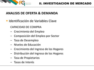 II. INVESTIGACION DE MERCADO 
ANALISIS DE OFERTA & DEMANDA 
 Identificación de Variables Clave 
CAPACIDAD DE COMPRA 
‒ Crecimiento del Empleo 
‒ Composición del Empleo por Sector 
‒ Tasa de Desempleo 
‒ Niveles de Educación 
‒ Crecimiento del Ingreso de los Hogares 
‒ Distribución del Ingreso de los Hogares 
‒ Tasa de Propietarios 
‒ Tasas de Interés 
 