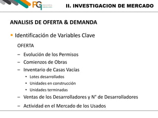 II. INVESTIGACION DE MERCADO 
ANALISIS DE OFERTA & DEMANDA 
 Identificación de Variables Clave 
OFERTA 
‒ Evolución de los Permisos 
‒ Comienzos de Obras 
‒ Inventario de Casas Vacías 
• Lotes desarrollados 
• Unidades en construcción 
• Unidades terminadas 
‒ Ventas de los Desarrolladores y N° de Desarrolladores 
‒ Actividad en el Mercado de los Usados 
 